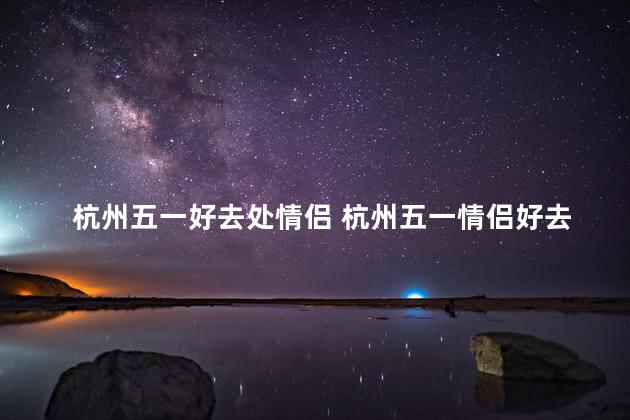 杭州五一好去处情侣 杭州五一情侣好去处推荐